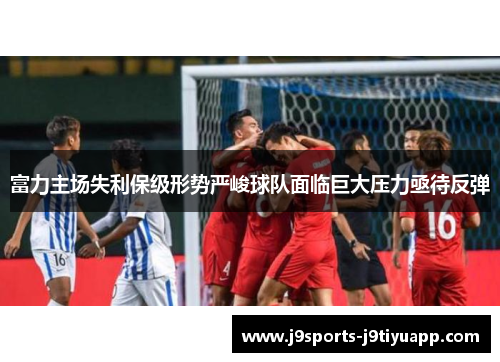富力主场失利保级形势严峻球队面临巨大压力亟待反弹