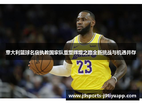 意大利篮球名宿执教国家队重塑辉煌之路全新挑战与机遇并存