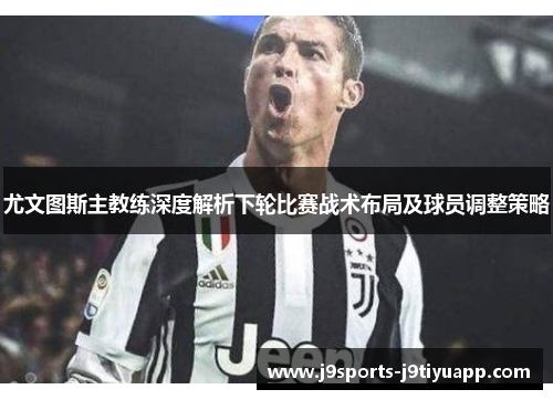 尤文图斯主教练深度解析下轮比赛战术布局及球员调整策略