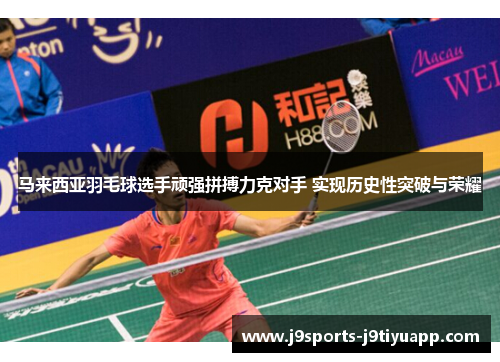 马来西亚羽毛球选手顽强拼搏力克对手 实现历史性突破与荣耀