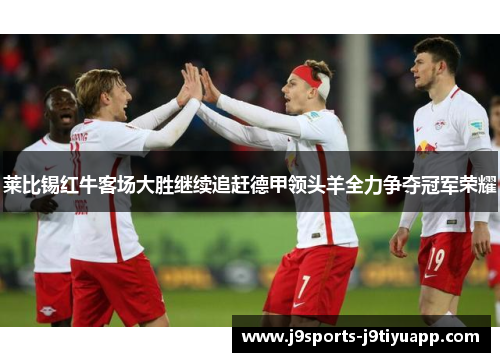 莱比锡红牛客场大胜继续追赶德甲领头羊全力争夺冠军荣耀